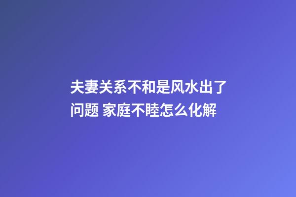 夫妻关系不和是风水出了问题 家庭不睦怎么化解